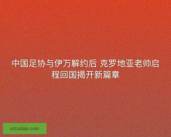 中国足协与伊万解约后 克罗地亚老帅启程回国揭开新篇章