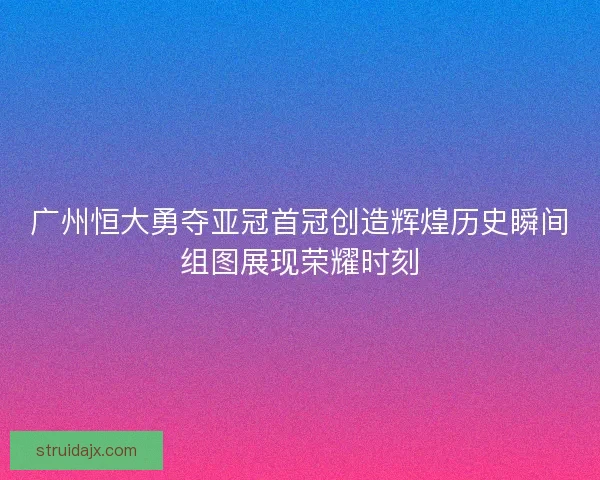广州恒大勇夺亚冠首冠创造辉煌历史瞬间组图展现荣耀时刻